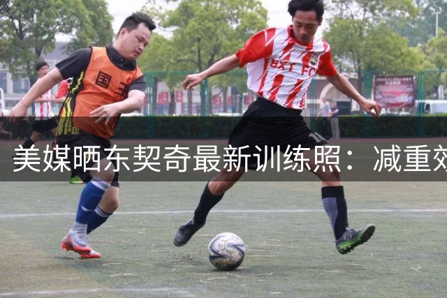 美媒晒东契奇最新训练照：减重效果显著状态惊人