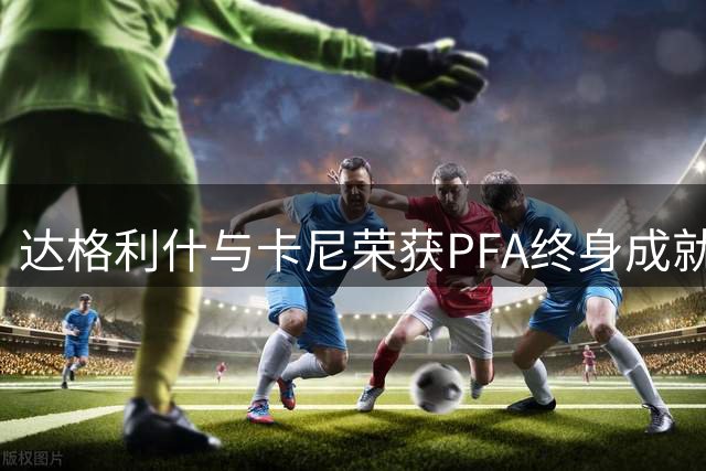 达格利什与卡尼荣获PFA终身成就奖 曼城今晚举行颁奖典礼