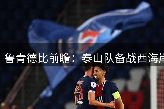 鲁青德比前瞻：泰山队备战西海岸 多名主力缺阵
