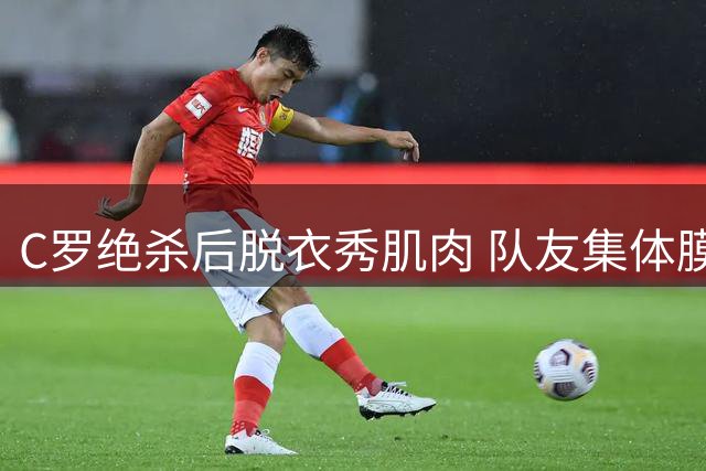 C罗绝杀后脱衣秀肌肉 队友集体膜拜巨星风采